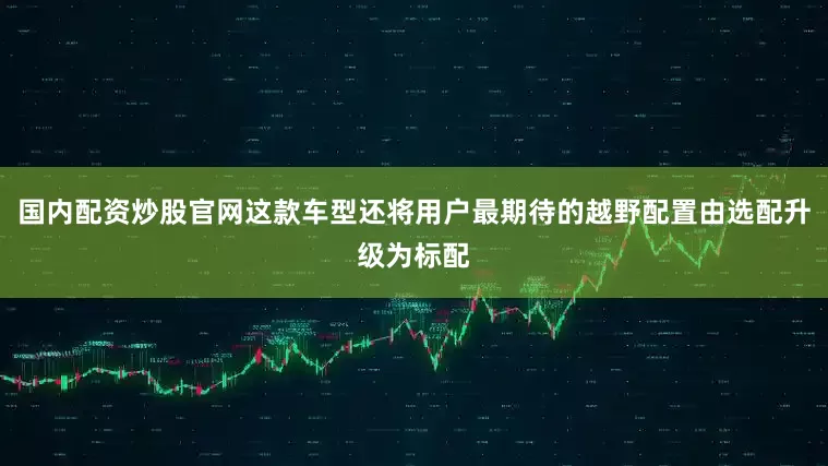 国内配资炒股官网这款车型还将用户最期待的越野配置由选配升级为标配
