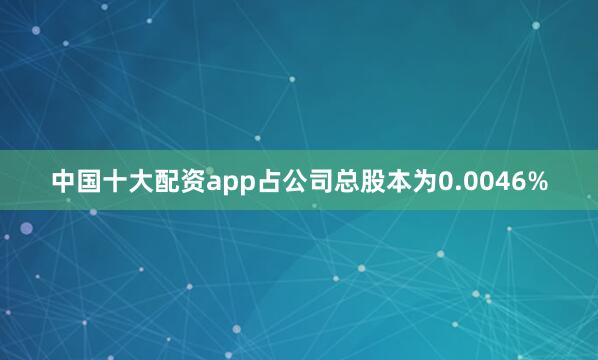 中国十大配资app占公司总股本为0.0046%