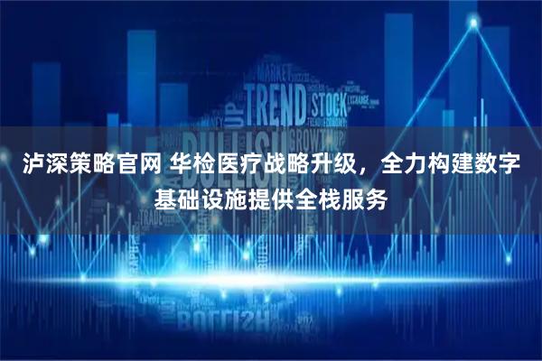 泸深策略官网 华检医疗战略升级，全力构建数字基础设施提供全栈服务