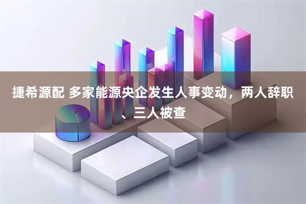 捷希源配 多家能源央企发生人事变动，两人辞职、三人被查