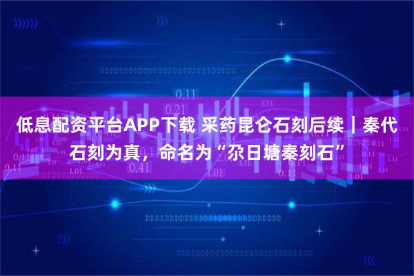 低息配资平台APP下载 采药昆仑石刻后续｜秦代石刻为真，命名为“尕日塘秦刻石”
