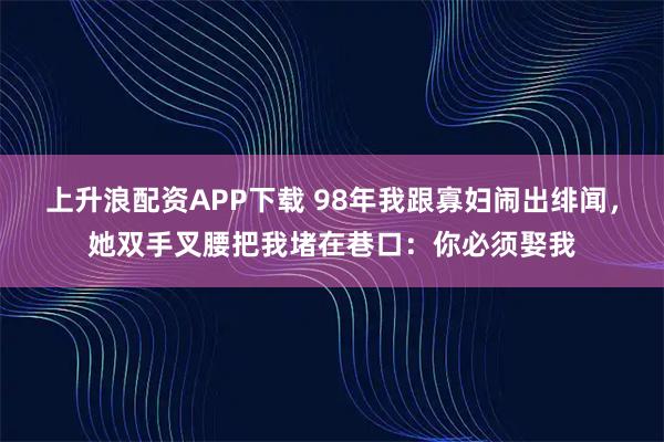 上升浪配资APP下载 98年我跟寡妇闹出绯闻，她双手叉腰把我堵在巷口：你必须娶我