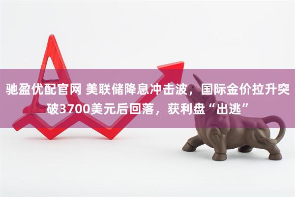 驰盈优配官网 美联储降息冲击波，国际金价拉升突破3700美元后回落，获利盘“出逃”