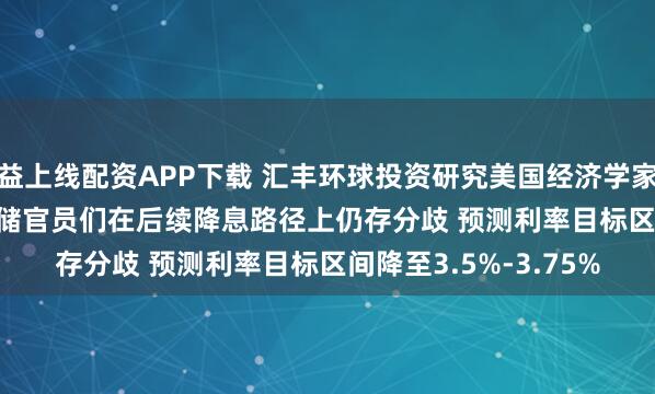 益上线配资APP下载 汇丰环球投资研究美国经济学家Ryan Wang：美联储官员们在后续降息路径上仍存分歧 预测利率目标区间降至3.5%-3.75%