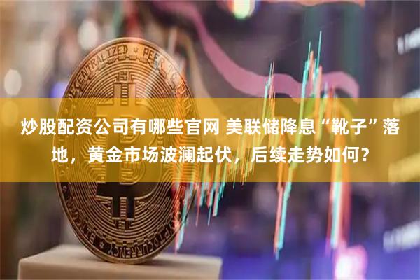 炒股配资公司有哪些官网 美联储降息“靴子”落地，黄金市场波澜起伏，后续走势如何？