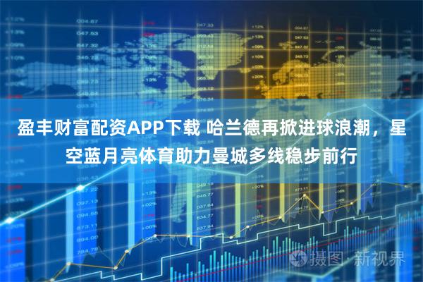 盈丰财富配资APP下载 哈兰德再掀进球浪潮，星空蓝月亮体育助力曼城多线稳步前行