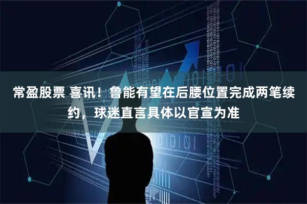 常盈股票 喜讯！鲁能有望在后腰位置完成两笔续约，球迷直言具体以官宣为准