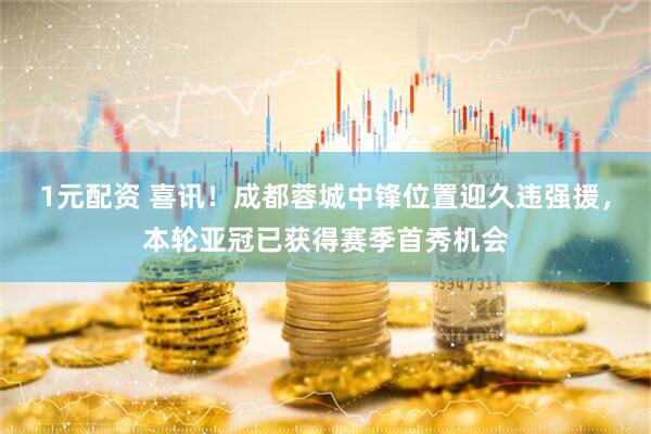 1元配资 喜讯！成都蓉城中锋位置迎久违强援，本轮亚冠已获得赛季首秀机会