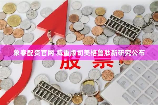 象泰配资官网 减重版司美格鲁肽新研究公布