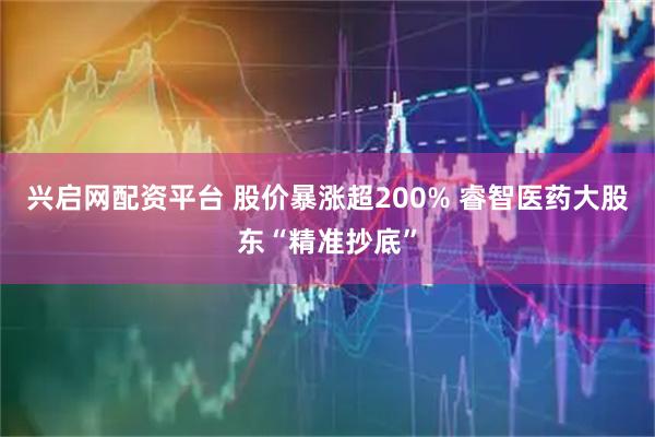 兴启网配资平台 股价暴涨超200% 睿智医药大股东“精准抄底”