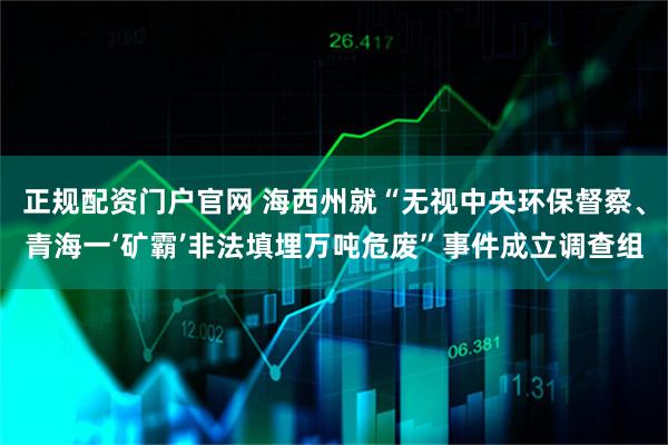 正规配资门户官网 海西州就“无视中央环保督察、青海一‘矿霸’非法填埋万吨危废”事件成立调查组