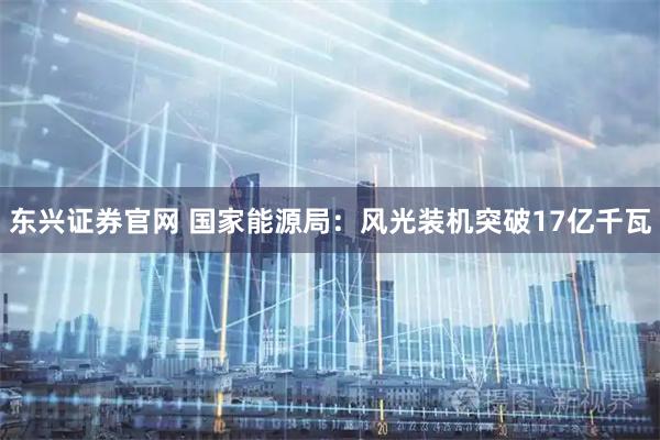东兴证券官网 国家能源局：风光装机突破17亿千瓦