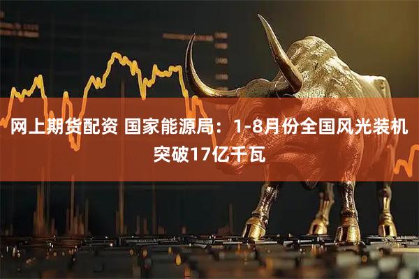网上期货配资 国家能源局：1-8月份全国风光装机突破17亿千瓦
