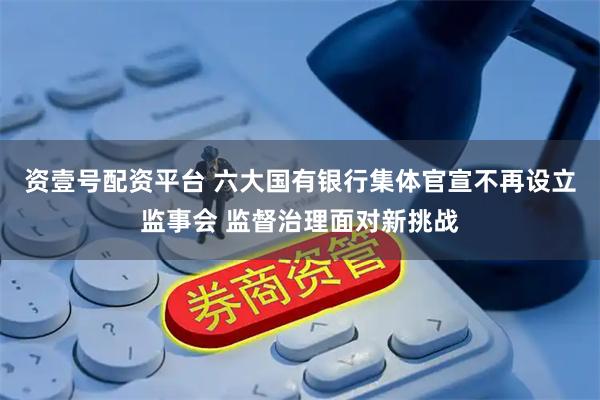 资壹号配资平台 六大国有银行集体官宣不再设立监事会 监督治理面对新挑战