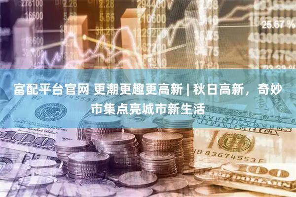 富配平台官网 更潮更趣更高新 | 秋日高新，奇妙市集点亮城市新生活