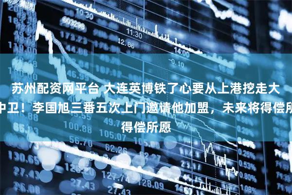 苏州配资网平台 大连英博铁了心要从上港挖走大牌中卫！李国旭三番五次上门邀请他加盟，未来将得偿所愿