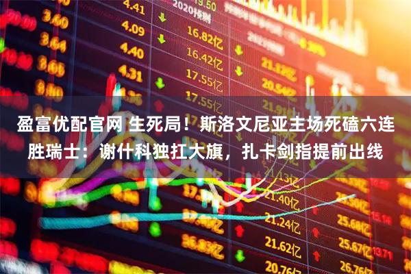 盈富优配官网 生死局！斯洛文尼亚主场死磕六连胜瑞士：谢什科独扛大旗，扎卡剑指提前出线