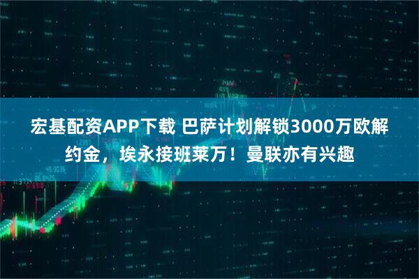 宏基配资APP下载 巴萨计划解锁3000万欧解约金，埃永接班莱万！曼联亦有兴趣