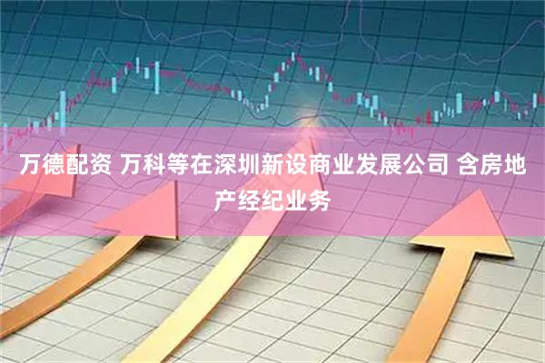 万德配资 万科等在深圳新设商业发展公司 含房地产经纪业务