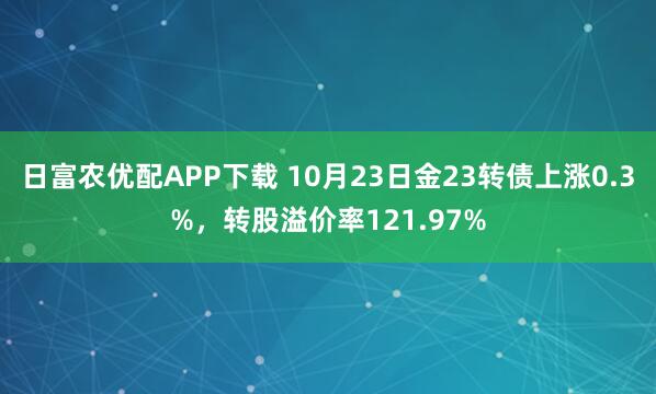 日富农优配APP下载 10月23日金23转债上涨0.3%，转股溢价率121.97%