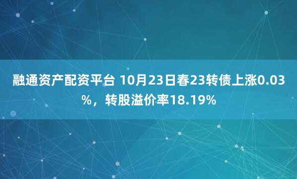 融通资产配资平台 10月23日春23转债上涨0.03%，转股溢价率18.19%
