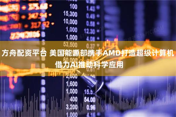 方舟配资平台 美国能源部携手AMD打造超级计算机 借力AI推动科学应用