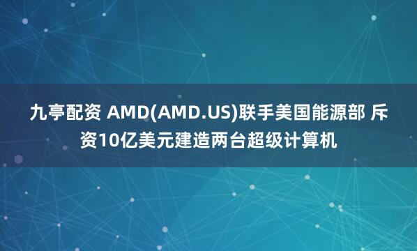 九亭配资 AMD(AMD.US)联手美国能源部 斥资10亿美元建造两台超级计算机