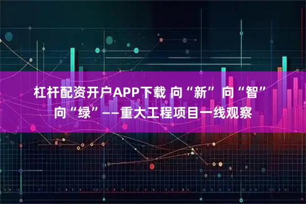 杠杆配资开户APP下载 向“新” 向“智” 向“绿”——重大工程项目一线观察
