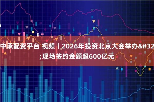 中承配资平台 视频丨2026年投资北京大会举办 现场签约金额超600亿元