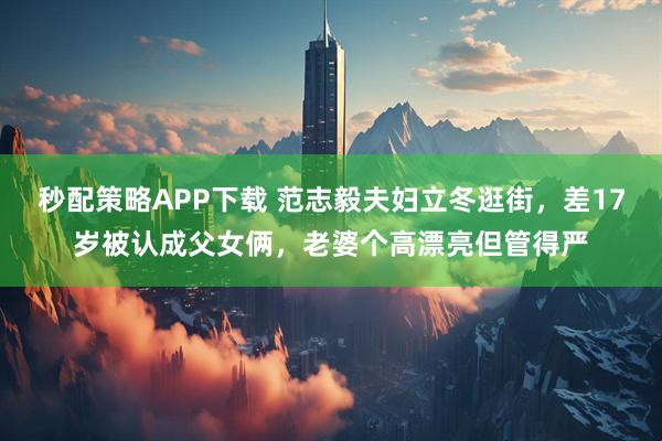 秒配策略APP下载 范志毅夫妇立冬逛街，差17岁被认成父女俩，老婆个高漂亮但管得严