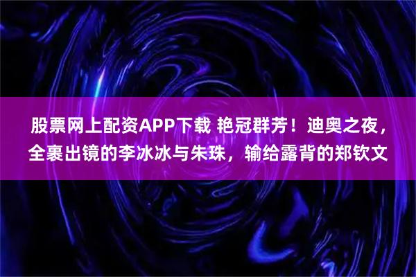 股票网上配资APP下载 艳冠群芳！迪奥之夜，全裹出镜的李冰冰与朱珠，输给露背的郑钦文