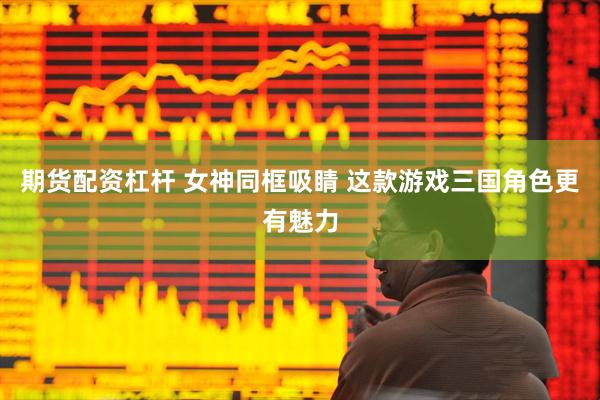期货配资杠杆 女神同框吸睛 这款游戏三国角色更有魅力