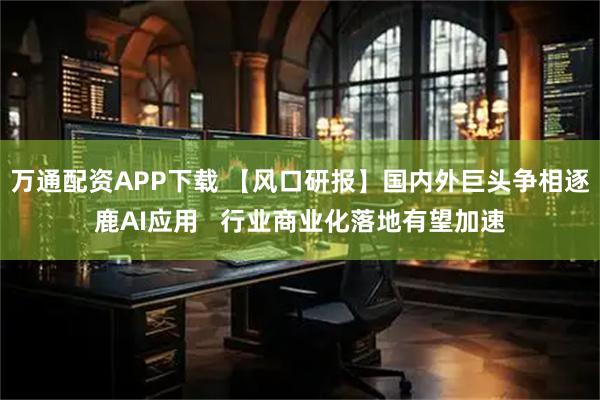 万通配资APP下载 【风口研报】国内外巨头争相逐鹿AI应用   行业商业化落地有望加速