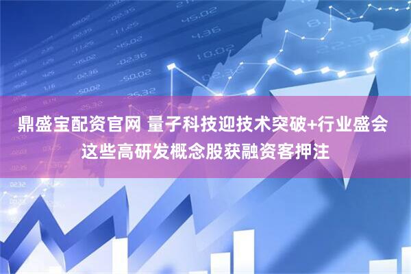 鼎盛宝配资官网 量子科技迎技术突破+行业盛会 这些高研发概念股获融资客押注