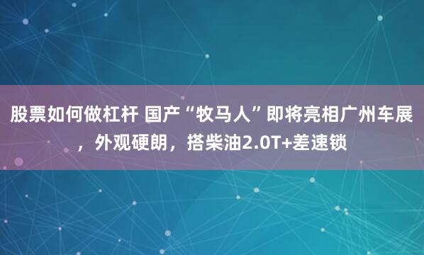 股票如何做杠杆 国产“牧马人”即将亮相广州车展，外观硬朗，搭柴油2.0T+差速锁