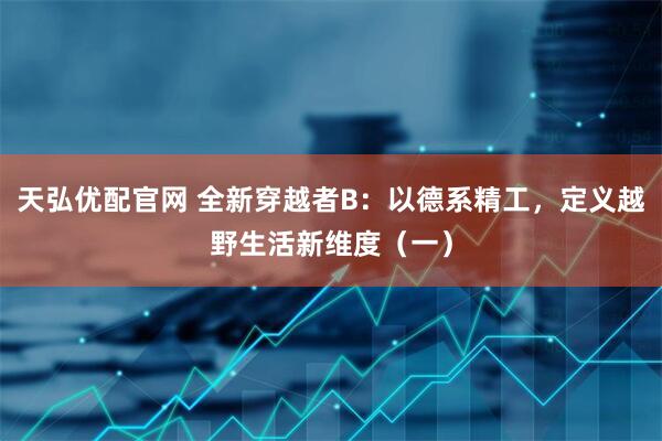 天弘优配官网 全新穿越者B：以德系精工，定义越野生活新维度（一）