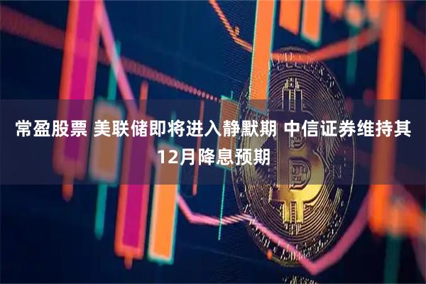 常盈股票 美联储即将进入静默期 中信证券维持其12月降息预期