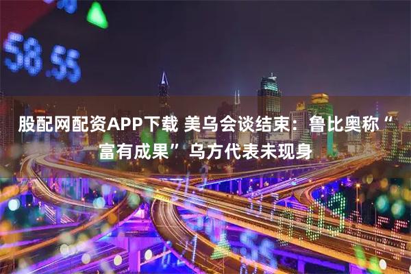 股配网配资APP下载 美乌会谈结束：鲁比奥称“富有成果” 乌方代表未现身