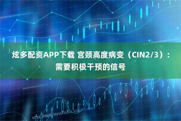 炫多配资APP下载 宫颈高度病变（CIN2/3）：需要积极干预的信号