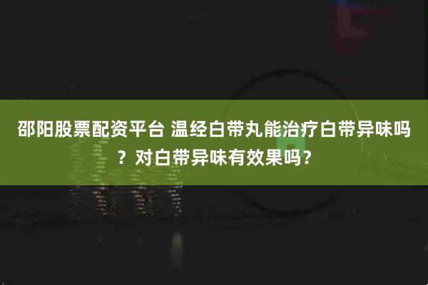 邵阳股票配资平台 温经白带丸能治疗白带异味吗？对白带异味有效果吗？