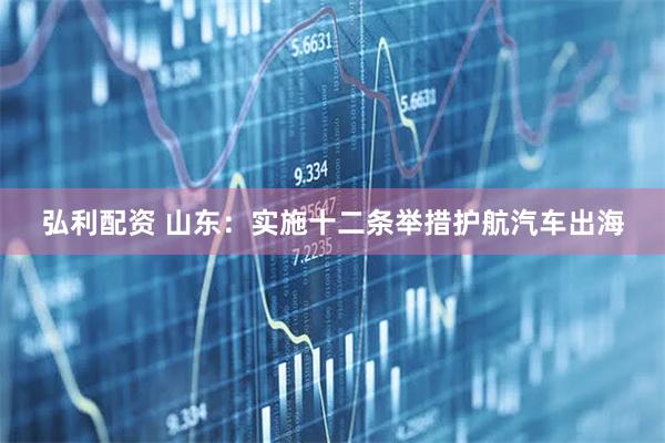 弘利配资 山东：实施十二条举措护航汽车出海