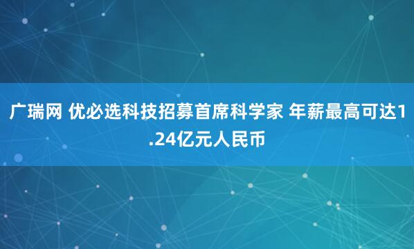 广瑞网 优必选科技招募首席科学家 年薪最高可达1.24亿元人民币