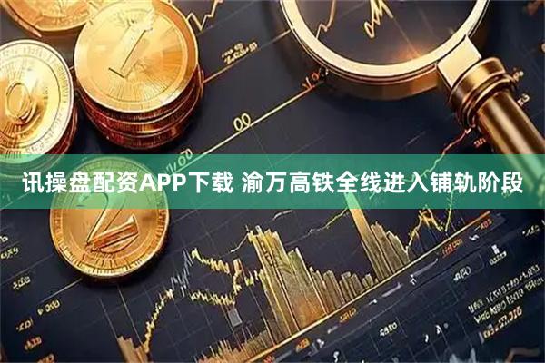 讯操盘配资APP下载 渝万高铁全线进入铺轨阶段