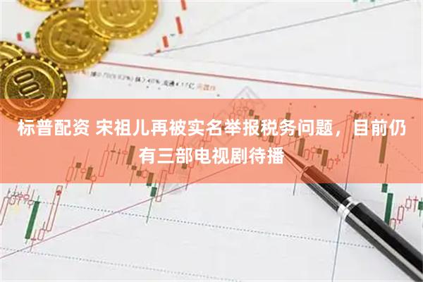 标普配资 宋祖儿再被实名举报税务问题，目前仍有三部电视剧待播