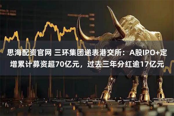 思海配资官网 三环集团递表港交所：A股IPO+定增累计募资超70亿元，过去三年分红逾17亿元