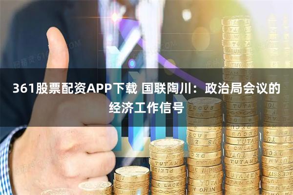 361股票配资APP下载 国联陶川：政治局会议的经济工作信号