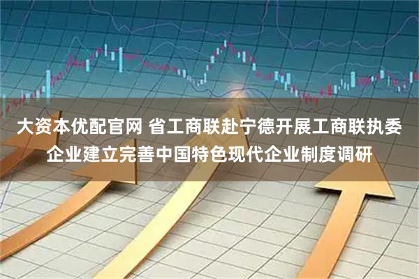大资本优配官网 省工商联赴宁德开展工商联执委企业建立完善中国特色现代企业制度调研