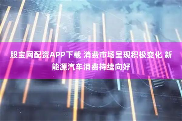 股宝网配资APP下载 消费市场呈现积极变化 新能源汽车消费持续向好