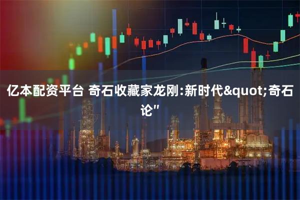 亿本配资平台 奇石收藏家龙刚:新时代"奇石论″