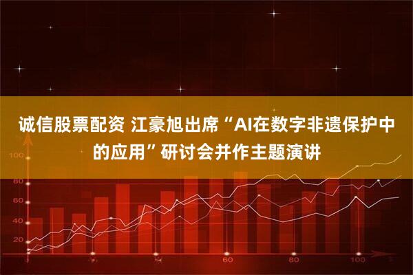 诚信股票配资 江豪旭出席“AI在数字非遗保护中的应用”研讨会并作主题演讲